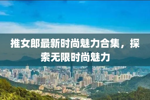 推女郎最新时尚魅力合集，探索无限时尚魅力