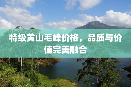 特级黄山毛峰价格，品质与价值完美融合