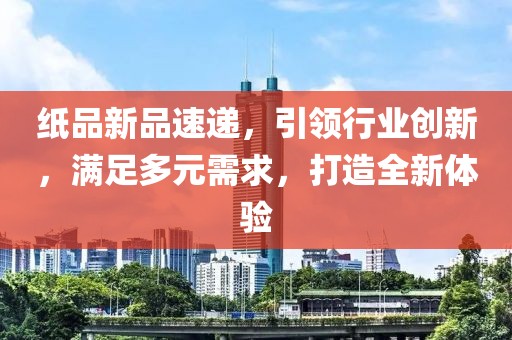 纸品新品速递，引领行业创新，满足多元需求，打造全新体验