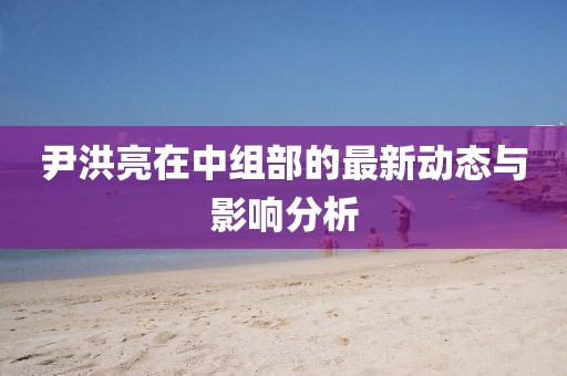 尹洪亮在中组部的最新动态与影响分析