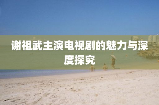 谢祖武主演电视剧的魅力与深度探究