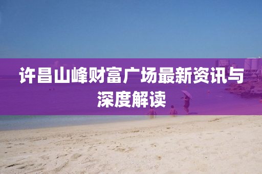 许昌山峰财富广场最新资讯与深度解读
