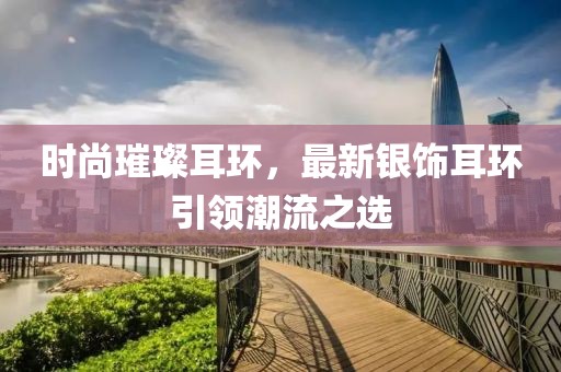 时尚璀璨耳环，最新银饰耳环引领潮流之选