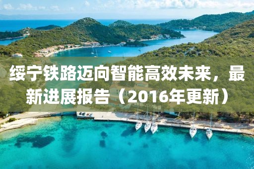 绥宁铁路迈向智能高效未来，最新进展报告（2016年更新）