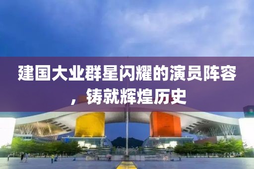 建国大业群星闪耀的演员阵容，铸就辉煌历史