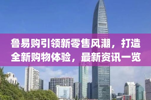 鲁易购引领新零售风潮，打造全新购物体验，最新资讯一览