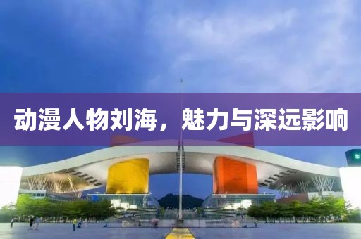 动漫人物刘海，魅力与深远影响