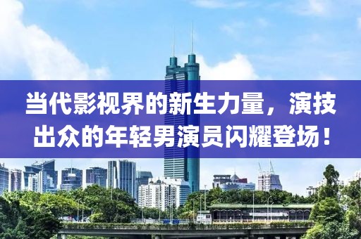 当代影视界的新生力量，演技出众的年轻男演员闪耀登场！