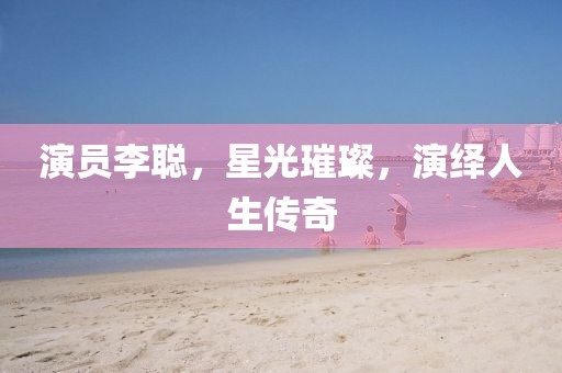 演员李聪，星光璀璨，演绎人生传奇