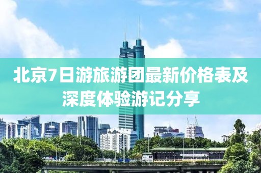 北京7日游旅游团最新价格表及深度体验游记分享