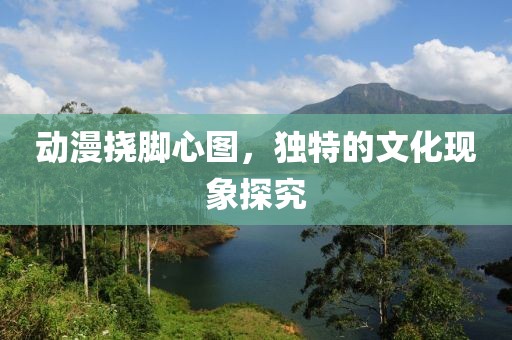 动漫挠脚心图，独特的文化现象探究