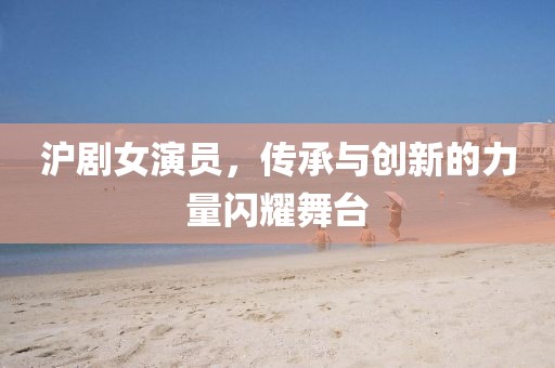 沪剧女演员，传承与创新的力量闪耀舞台
