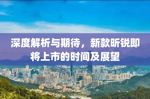 深度解析与期待，新款昕锐即将上市的时间及展望
