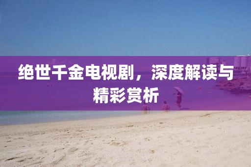 绝世千金电视剧，深度解读与精彩赏析