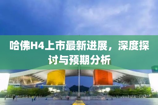 哈佛H4上市最新进展，深度探讨与预期分析