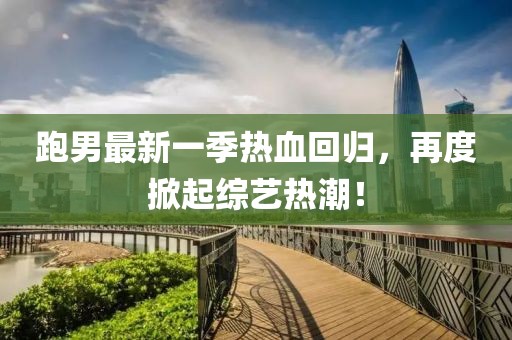 跑男最新一季热血回归，再度掀起综艺热潮！