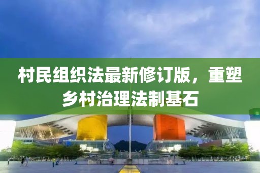 村民组织法最新修订版，重塑乡村治理法制基石