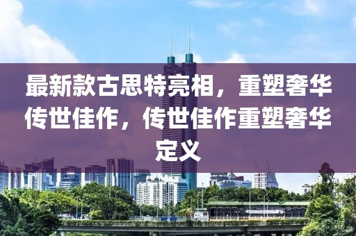 最新款古思特亮相，重塑奢华传世佳作，传世佳作重塑奢华定义