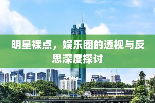 明星裸点，娱乐圈的透视与反思深度探讨