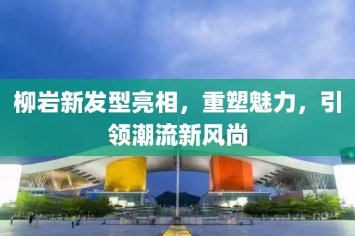 柳岩新发型亮相，重塑魅力，引领潮流新风尚