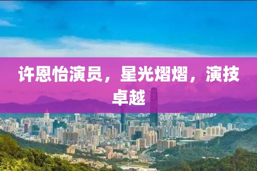 许恩怡演员，星光熠熠，演技卓越