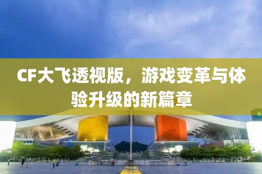 CF大飞透视版，游戏变革与体验升级的新篇章
