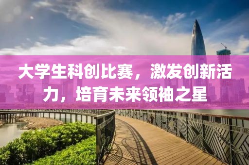 大学生科创比赛，激发创新活力，培育未来领袖之星