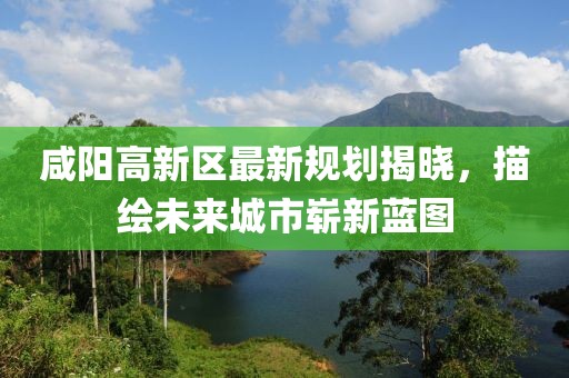 咸阳高新区最新规划揭晓，描绘未来城市崭新蓝图