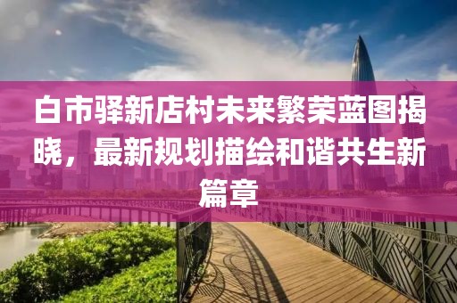 白市驿新店村未来繁荣蓝图揭晓，最新规划描绘和谐共生新篇章