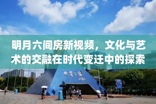 明月六间房新视频，文化与艺术的交融在时代变迁中的探索