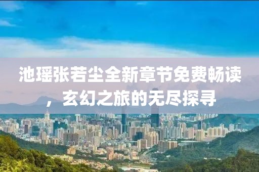 池瑶张若尘全新章节免费畅读，玄幻之旅的无尽探寻