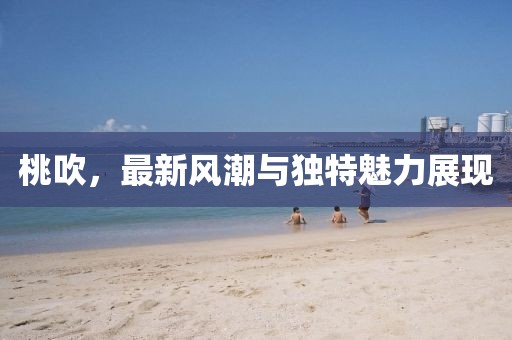 桃吹，最新风潮与独特魅力展现
