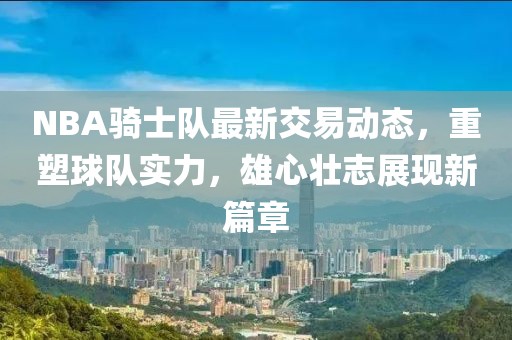NBA骑士队最新交易动态，重塑球队实力，雄心壮志展现新篇章