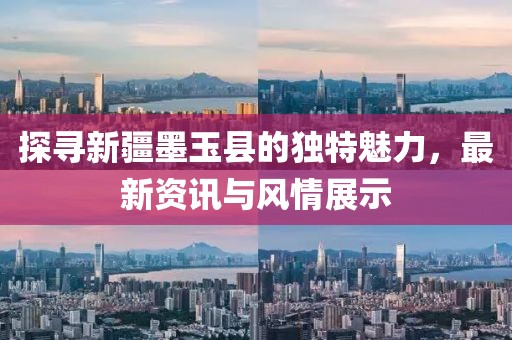 探寻新疆墨玉县的独特魅力，最新资讯与风情展示