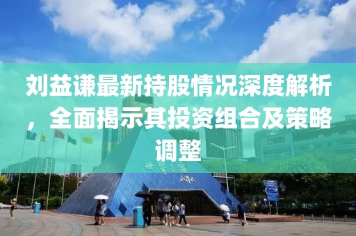 刘益谦最新持股情况深度解析，全面揭示其投资组合及策略调整