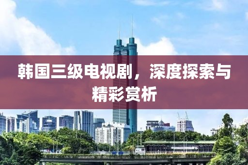 韩国三级电视剧，深度探索与精彩赏析