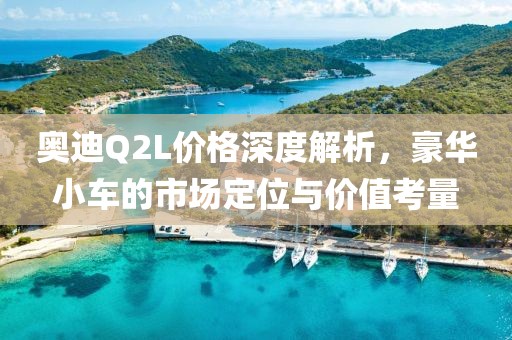 奥迪Q2L价格深度解析，豪华小车的市场定位与价值考量