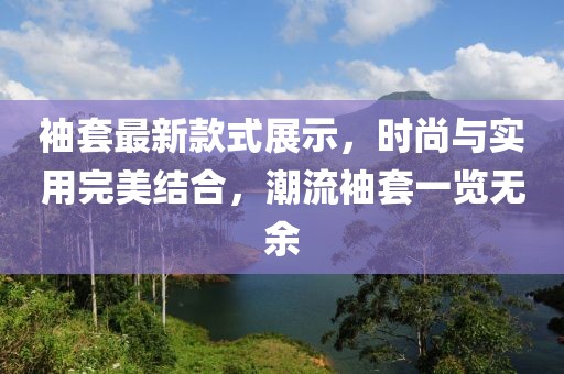 袖套最新款式展示，时尚与实用完美结合，潮流袖套一览无余