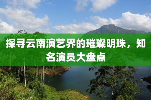探寻云南演艺界的璀璨明珠，知名演员大盘点