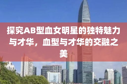 探究AB型血女明星的独特魅力与才华，血型与才华的交融之美