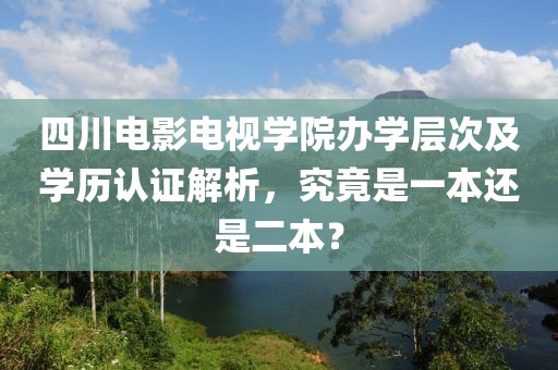 四川电影电视学院办学层次及学历认证解析，究竟是一本还是二本？