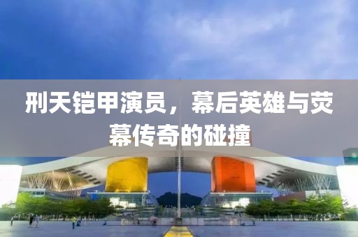 刑天铠甲演员，幕后英雄与荧幕传奇的碰撞