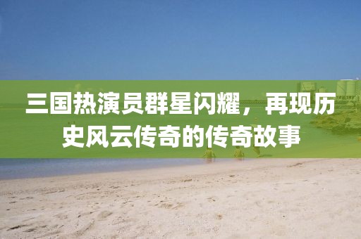 三国热演员群星闪耀，再现历史风云传奇的传奇故事