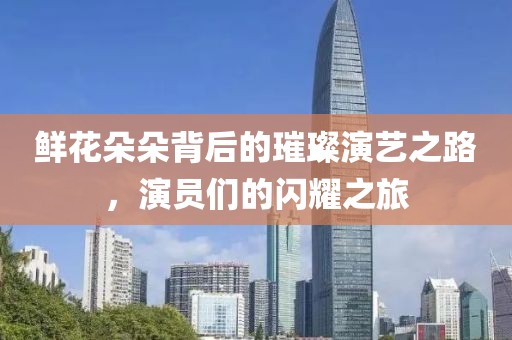 鲜花朵朵背后的璀璨演艺之路，演员们的闪耀之旅