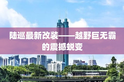 陆巡最新改装——越野巨无霸的震撼蜕变