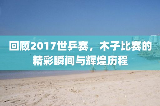 回顾2017世乒赛，木子比赛的精彩瞬间与辉煌历程