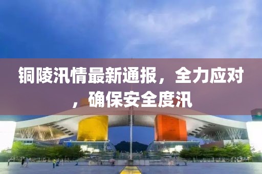 铜陵汛情最新通报，全力应对，确保安全度汛