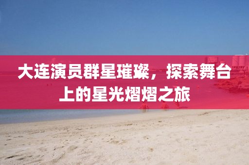 大连演员群星璀璨，探索舞台上的星光熠熠之旅
