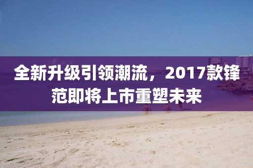 全新升级引领潮流，2017款锋范即将上市重塑未来
