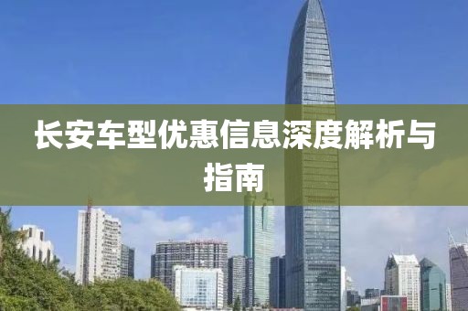 长安车型优惠信息深度解析与指南